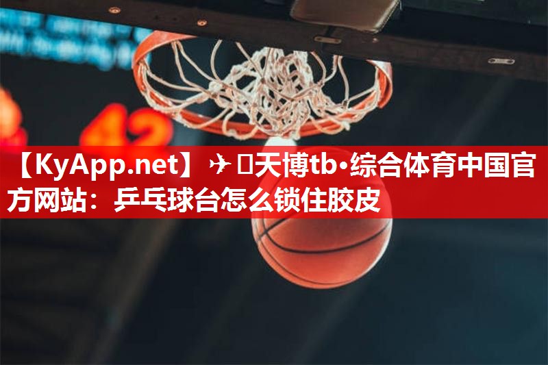 ✈️天博tb·综合体育中国官方网站：乒乓球台怎么锁住胶皮